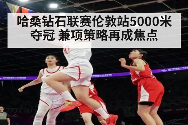哈桑钻石联赛伦敦站5000米夺冠 兼项策略再成焦点