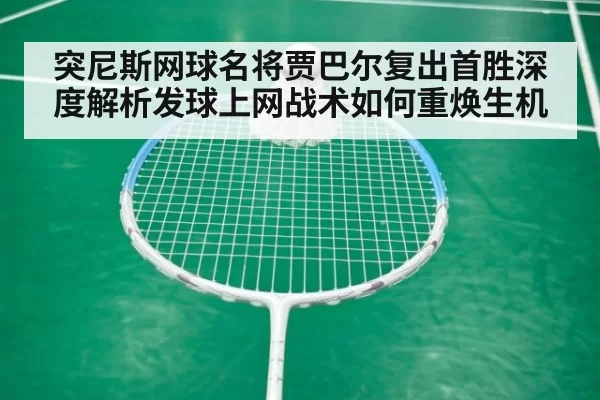 突尼斯网球名将贾巴尔复出首胜深度解析发球上网战术如何重焕生机