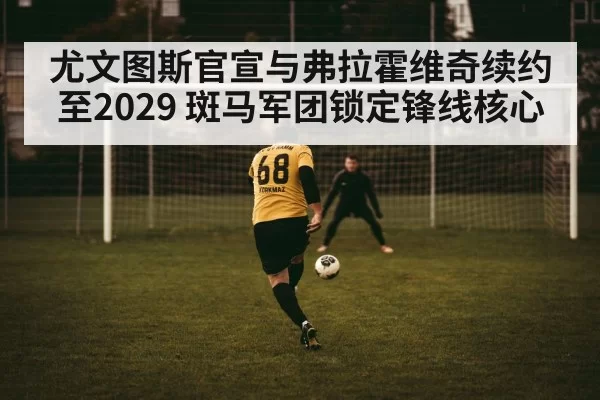 尤文图斯官宣与弗拉霍维奇续约至2029 斑马军团锁定锋线核心
