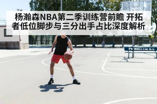 杨瀚森NBA第二季训练营前瞻 开拓者低位脚步与三分出手占比深度解析