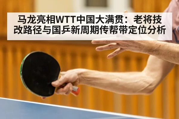马龙亮相WTT中国大满贯:老将技改路径与国乒新周期传帮带定位分析